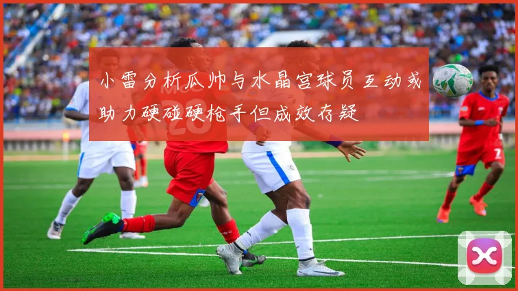 小雷分析瓜帅与水晶宫球员互动或助力硬碰硬枪手但成效存疑