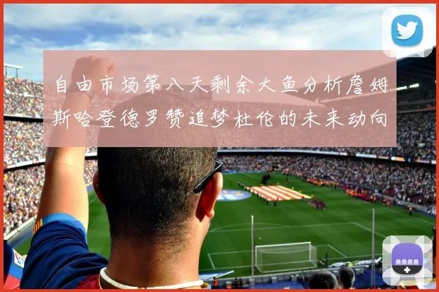 自由市场第八天剩余大鱼分析詹姆斯哈登德罗赞追梦杜伦的未来动向