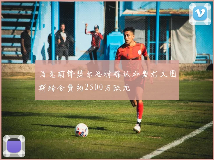 马竞前锋瑟尔洛特确认加盟尤文图斯转会费约2500万欧元