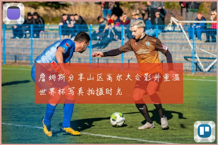 詹姆斯分享山区高尔夫合影并重温世界杯写真拍摄时光