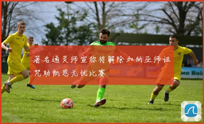 著名通灵师宣称将解除加纳巫师诅咒助凯恩无忧比赛