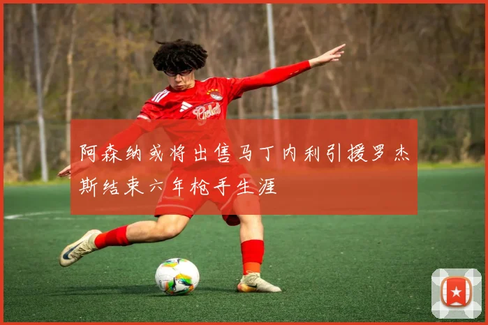 阿森纳或将出售马丁内利引援罗杰斯结束六年枪手生涯