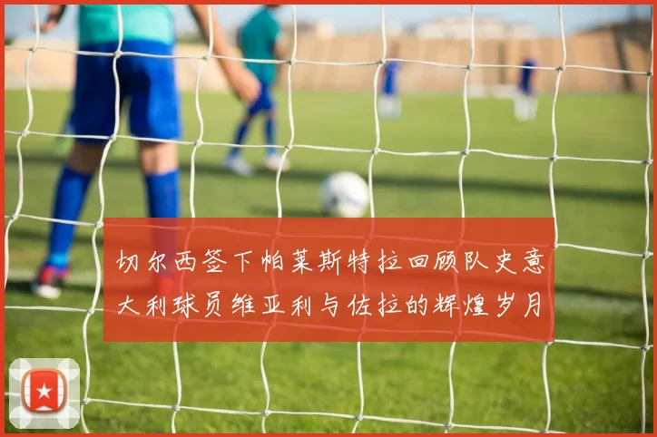 切尔西签下帕莱斯特拉回顾队史意大利球员维亚利与佐拉的辉煌岁月