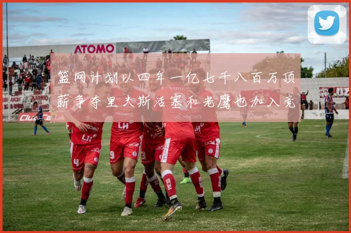 篮网计划以四年一亿七千八百万顶薪争夺里夫斯活塞和老鹰也加入竞标行列