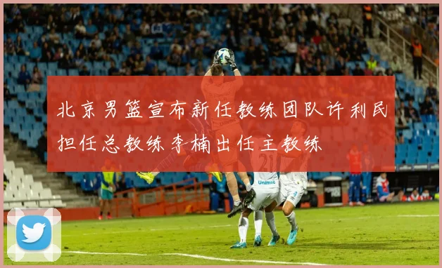 北京男篮宣布新任教练团队许利民担任总教练李楠出任主教练