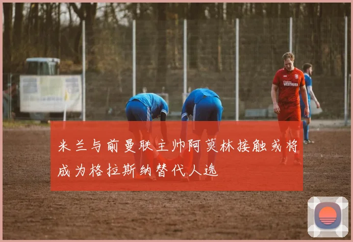 米兰与前曼联主帅阿莫林接触或将成为格拉斯纳替代人选
