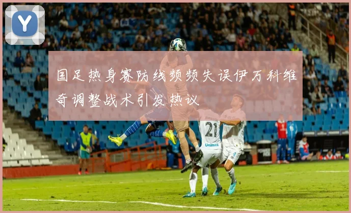 国足热身赛防线频频失误伊万科维奇调整战术引发热议