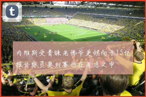 内维斯受青睐老佛爷更倾向于15亿报价球员奥利赛也在考虑之中