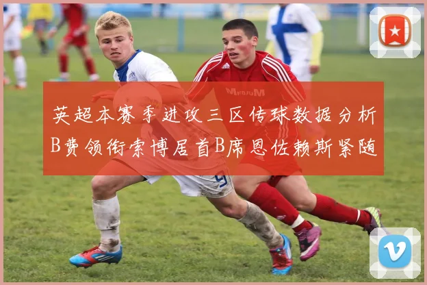 英超本赛季进攻三区传球数据分析B费领衔索博居首B席恩佐赖斯紧随其后