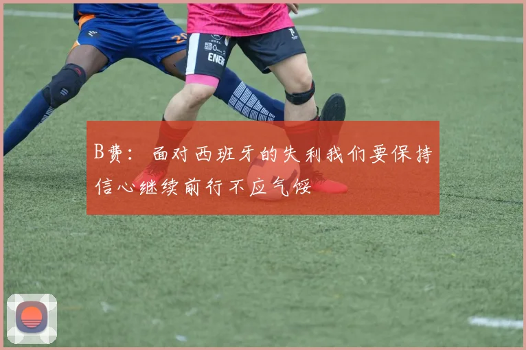 B费：面对西班牙的失利我们要保持信心继续前行不应气馁