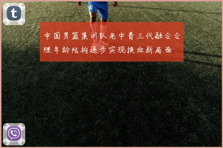 中国男篮集训队老中青三代融合合理年龄结构逐步实现换血新局面