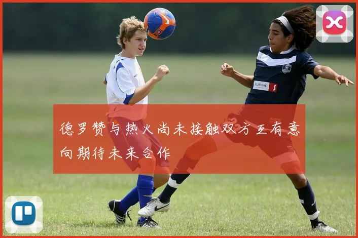 德罗赞与热火尚未接触双方互有意向期待未来合作