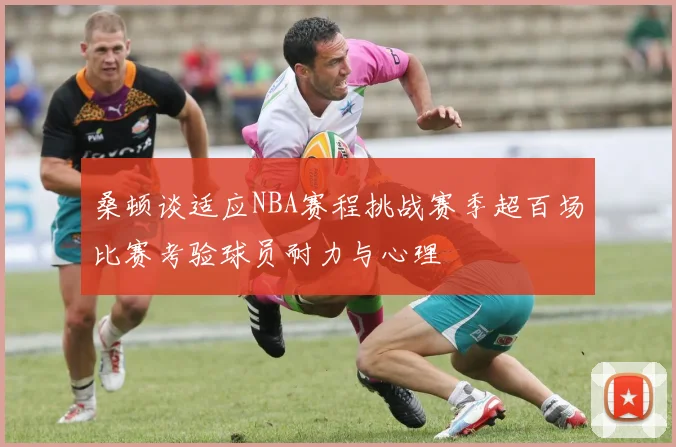 桑顿谈适应NBA赛程挑战赛季超百场比赛考验球员耐力与心理